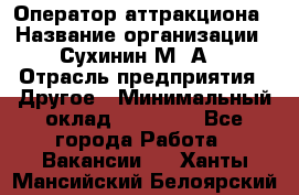 Оператор аттракциона › Название организации ­ Сухинин М .А. › Отрасль предприятия ­ Другое › Минимальный оклад ­ 30 000 - Все города Работа » Вакансии   . Ханты-Мансийский,Белоярский г.